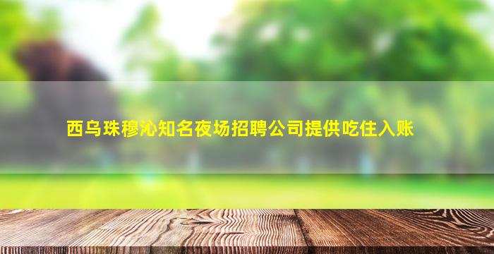 西乌珠穆沁知名夜场招聘公司提供吃住入账